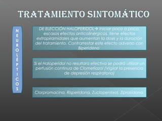 N
E
U
R
O
L
É
P
T
I
C
O
S
DE ELECCIÓN HALOPERIDOL Iniciar poco a poco,
escasos efectos anticolinérgicos, tiene efectos
extrapiramidales que aumentan la dosis y la duración
del tratamiento. Contrarrestar este efecto adverso con
Biperideno
Clorpromacina, Risperidona, Zuclopentixol, Ziprasidona.
Si el Haloperidol no resultara efectivo se podrá utilizar un
perfusión continua de Clometiazol (Vigilar la presencia
de depresión respiratoria)
 