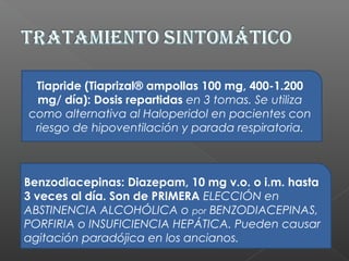Tiapride (Tiaprizal® ampollas 100 mg, 400-1.200
mg/ día): Dosis repartidas en 3 tomas. Se utiliza
como alternativa al Haloperidol en pacientes con
riesgo de hipoventilación y parada respiratoria.
Benzodiacepinas: Diazepam, 10 mg v.o. o i.m. hasta
3 veces al día. Son de PRIMERA ELECCIÓN en
ABSTINENCIA ALCOHÓLICA o por BENZODIACEPINAS,
PORFIRIA o INSUFICIENCIA HEPÁTICA. Pueden causar
agitación paradójica en los ancianos.
 