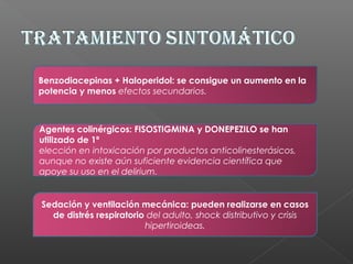 Benzodiacepinas + Haloperidol: se consigue un aumento en la
potencia y menos efectos secundarios.
Sedación y ventilación mecánica: pueden realizarse en casos
de distrés respiratorio del adulto, shock distributivo y crisis
hipertiroideas.
Agentes colinérgicos: FISOSTIGMINA y DONEPEZILO se han
utilizado de 1ª
elección en intoxicación por productos anticolinesterásicos,
aunque no existe aún suficiente evidencia científica que
apoye su uso en el delirium.
 