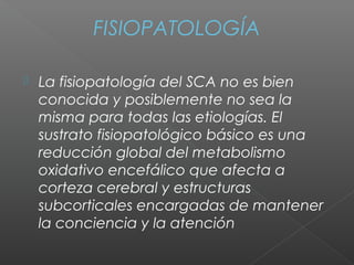 FISIOPATOLOGÍA
 La fisiopatología del SCA no es bien
conocida y posiblemente no sea la
misma para todas las etiologías. El
sustrato fisiopatológico básico es una
reducción global del metabolismo
oxidativo encefálico que afecta a
corteza cerebral y estructuras
subcorticales encargadas de mantener
la conciencia y la atención
 