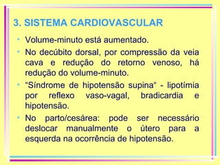 3. SISTEMA CARDIOVASCULAR
• Volume-minuto está aumentado.
• No decúbito dorsal, por compressão da veia
cava e redução do retorno venoso, há
redução do volume-minuto.
• “Síndrome de hipotensão supina“ - lipotímia
por reflexo vaso-vagal, bradicardia e
hipotensão.
• No parto/cesárea: pode ser necessário
deslocar manualmente o útero para a
esquerda na ocorrência de hipotensão.

 