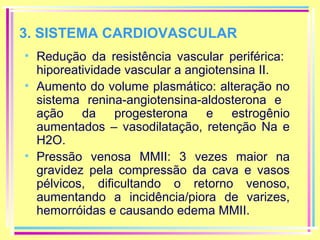 3. SISTEMA CARDIOVASCULAR
• Redução da resistência vascular periférica:
hiporeatividade vascular a angiotensina II.
• Aumento do volume plasmático: alteração no
sistema renina-angiotensina-aldosterona e
ação da progesterona e estrogênio
aumentados – vasodilatação, retenção Na e
H2O.
• Pressão venosa MMII: 3 vezes maior na
gravidez pela compressão da cava e vasos
pélvicos, dificultando o retorno venoso,
aumentando a incidência/piora de varizes,
hemorróidas e causando edema MMII.

 