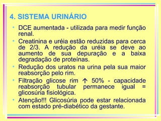 4. SISTEMA URINÁRIO
• DCE aumentada - utilizada para medir função
renal.
• Creatinina e uréia estão reduzidas para cerca
de 2/3. A redução da uréia se deve ao
aumento de sua depuração e a baixa
degradação de proteínas.
• Redução dos uratos na urina pela sua maior
reabsorção pelo rim.
• Filtração glicose rim  50% - capacidade
reabsorção tubular permanece igual =
glicosúria fisiológica.
• Atenção!!! Glicosúria pode estar relacionada
com estado pré-diabético da gestante.

 