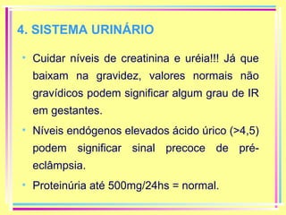 4. SISTEMA URINÁRIO
• Cuidar níveis de creatinina e uréia!!! Já que
baixam na gravidez, valores normais não
gravídicos podem significar algum grau de IR
em gestantes.
• Níveis endógenos elevados ácido úrico (>4,5)
podem significar sinal precoce de préeclâmpsia.
• Proteinúria até 500mg/24hs = normal.

 