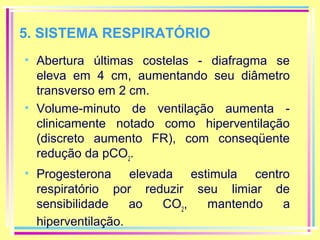 5. SISTEMA RESPIRATÓRIO
• Abertura últimas costelas - diafragma se
eleva em 4 cm, aumentando seu diâmetro
transverso em 2 cm.
• Volume-minuto de ventilação aumenta clinicamente notado como hiperventilação
(discreto aumento FR), com conseqüente
redução da pCO2.
• Progesterona elevada estimula centro
respiratório por reduzir seu limiar de
sensibilidade
ao
CO2,
mantendo
a
hiperventilação.

 