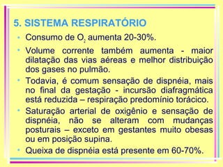 5. SISTEMA RESPIRATÓRIO
• Consumo de O2 aumenta 20-30%.
• Volume corrente também aumenta - maior
dilatação das vias aéreas e melhor distribuição
dos gases no pulmão.
• Todavia, é comum sensação de dispnéia, mais
no final da gestação - incursão diafragmática
está reduzida – respiração predomínio torácico.
• Saturação arterial de oxigênio e sensação de
dispnéia, não se alteram com mudanças
posturais – exceto em gestantes muito obesas
ou em posição supina.
• Queixa de dispnéia está presente em 60-70%.

 