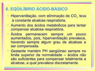 6. EQÜILÍBRIO ÁCIDO-BÁSICO
• Hiperventilação, com eliminação de CO 2, leva
à constante alcalose respiratória.
• Aumento dos ácidos metabólicos para tentar
compensar alcalose respiratória.
• Ácidos permanecem sempre um pouco
aumentados, pois, hiperventilação prevalece,
havendo sempre algum grau de alcalose a
ser compensada.
• Gestante mantém PH sangüíneo sempre no
limite superior da normalidade – ácidos não
são suficientes para compensar totalmente a
alcalose, a qual prevalece discretamente.

 