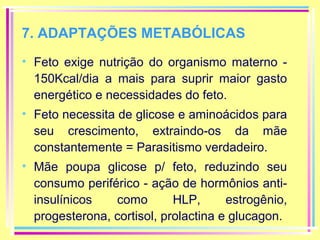 7. ADAPTAÇÕES METABÓLICAS
• Feto exige nutrição do organismo materno 150Kcal/dia a mais para suprir maior gasto
energético e necessidades do feto.
• Feto necessita de glicose e aminoácidos para
seu crescimento, extraindo-os da mãe
constantemente = Parasitismo verdadeiro.
• Mãe poupa glicose p/ feto, reduzindo seu
consumo periférico - ação de hormônios antiinsulínicos
como
HLP,
estrogênio,
progesterona, cortisol, prolactina e glucagon.

 
