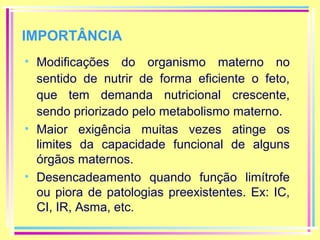 IMPORTÂNCIA
• Modificações do organismo materno no
sentido de nutrir de forma eficiente o feto,
que tem demanda nutricional crescente,
sendo priorizado pelo metabolismo materno.
• Maior exigência muitas vezes atinge os
limites da capacidade funcional de alguns
órgãos maternos.
• Desencadeamento quando função limítrofe
ou piora de patologias preexistentes. Ex: IC,
CI, IR, Asma, etc.

 
