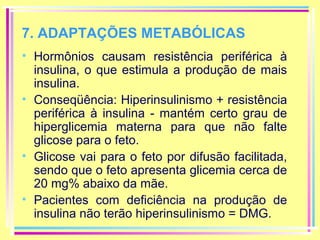 7. ADAPTAÇÕES METABÓLICAS
• Hormônios causam resistência periférica à
insulina, o que estimula a produção de mais
insulina.
• Conseqüência: Hiperinsulinismo + resistência
periférica à insulina - mantém certo grau de
hiperglicemia materna para que não falte
glicose para o feto.
• Glicose vai para o feto por difusão facilitada,
sendo que o feto apresenta glicemia cerca de
20 mg% abaixo da mãe.
• Pacientes com deficiência na produção de
insulina não terão hiperinsulinismo = DMG.

 