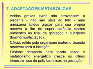 7. ADAPTAÇÕES METABÓLICAS
• Ácidos graxos livres não atravessam a
placenta - não são úteis ao feto - mãe
armazena ácidos graxos para sua própria
reserva a fim de suprir carência destes
nutrientes ao final da gestação e puerpério
(hormônios/lactação).
• Cálcio: retido pelo organismo materno visando
reservas para a lactação.
• Fósforo: demanda para tecido ósseo e
metabolismo energético cresce no último
trimestre -uso de polivitamínicos na gestação!

 