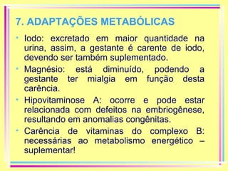 7. ADAPTAÇÕES METABÓLICAS
• Iodo: excretado em maior quantidade na
urina, assim, a gestante é carente de iodo,
devendo ser também suplementado.
• Magnésio: está diminuído, podendo a
gestante ter mialgia em função desta
carência.
• Hipovitaminose A: ocorre e pode estar
relacionada com defeitos na embriogênese,
resultando em anomalias congênitas.
• Carência de vitaminas do complexo B:
necessárias ao metabolismo energético –
suplementar!

 