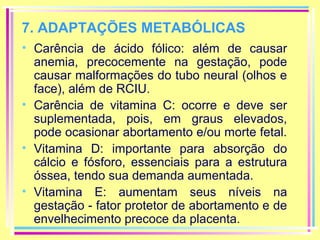 7. ADAPTAÇÕES METABÓLICAS
• Carência de ácido fólico: além de causar
anemia, precocemente na gestação, pode
causar malformações do tubo neural (olhos e
face), além de RCIU.
• Carência de vitamina C: ocorre e deve ser
suplementada, pois, em graus elevados,
pode ocasionar abortamento e/ou morte fetal.
• Vitamina D: importante para absorção do
cálcio e fósforo, essenciais para a estrutura
óssea, tendo sua demanda aumentada.
• Vitamina E: aumentam seus níveis na
gestação - fator protetor de abortamento e de
envelhecimento precoce da placenta.

 