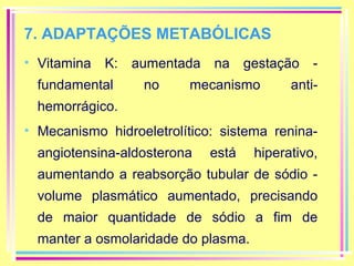 7. ADAPTAÇÕES METABÓLICAS
• Vitamina K:
fundamental

aumentada na gestação no

mecanismo

anti-

hemorrágico.
• Mecanismo hidroeletrolítico: sistema reninaangiotensina-aldosterona

está

hiperativo,

aumentando a reabsorção tubular de sódio volume plasmático aumentado, precisando
de maior quantidade de sódio a fim de
manter a osmolaridade do plasma.

 