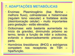 7. ADAPTAÇÕES METABÓLICAS
• Enzimas: Plasminogênio (lise fibrina melhora fluxo), colinesterase e histaminase
(regulam tono vascular) e fosfatase ácida
(desintoxicação celular) - muito importantes
para gestação - estão elevadas.
• Ocitocinase: está bastante aumentada no
início da gravidez, diminuindo próximo ao
termo, tendo a função de inibir a ocitocina,
evitando o desencadeamento precoce do
parto.
• Hormônios tireoidianos: BHCG e estrógenos
competem nos receptores de TSH –
hiperfunção.

 