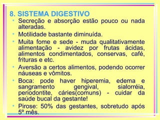 8. SISTEMA DIGESTIVO

• Secreção e absorção estão pouco ou nada
alteradas.
• Motilidade bastante diminuída.
• Muita fome e sede - muda qualitativamente
alimentação - avidez por frutas ácidas,
alimentos condimentados, conservas, café,
frituras e etc.
• Aversão a certos alimentos, podendo ocorrer
náuseas e vômitos.
• Boca: pode haver hiperemia, edema e
sangramento
gengival,
sialorréia,
periodontite, cáries(comuns) - cuidar da
saúde bucal da gestante!
• Pirose: 50% das gestantes, sobretudo após
5º mês.

 
