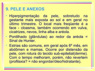 9. PELE E ANEXOS
• Hiperpigmentação da pele, sobretudo na
gestante mais exposta ao sol e em geral no
último trimestre. O local mais freqüente é a
face - cloasma, também ocorrendo em vulva,
cicatrizes, nevos, linha alba e aréola.
• Pontilhado (glândulas) ao redor da aréola =
Sinal de Hunter.
• Estrias são comuns, em geral após 6º mês, em
abdômen e mamas. Ocorre por distensão da
pele, com rotura do tecido sub-epitelial(derme).
Com o tempo melhoram, porém, não revertem
(profilaxia? = não engordar/óleo/hidratante).

 