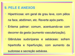 9. PELE E ANEXOS
• Hipertricose: em geral de grau leve, com pêlos
na face, abdômen, etc. Reverte após parto.
• Eritema palmar: comum, acentuando-se com
decorrer da gesta (aumento vascularização).
• Glândulas sudoríparas e sebáceas: sofrem
hipertrofia e hiperfunção, com aumento da
sudorese e secreção sebácea.

 