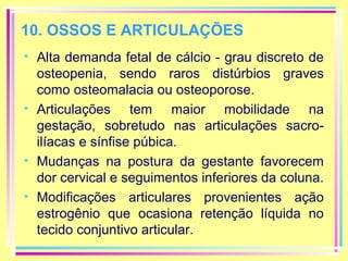 10. OSSOS E ARTICULAÇÕES
• Alta demanda fetal de cálcio - grau discreto de
osteopenia, sendo raros distúrbios graves
como osteomalacia ou osteoporose.
• Articulações tem maior mobilidade na
gestação, sobretudo nas articulações sacroilíacas e sínfise púbica.
• Mudanças na postura da gestante favorecem
dor cervical e seguimentos inferiores da coluna.
• Modificações articulares provenientes ação
estrogênio que ocasiona retenção líquida no
tecido conjuntivo articular.

 