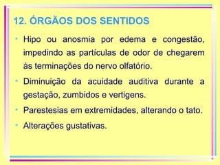 12. ÓRGÃOS DOS SENTIDOS
• Hipo ou anosmia por edema e congestão,
impedindo as partículas de odor de chegarem
às terminações do nervo olfatório.
• Diminuição da acuidade auditiva durante a
gestação, zumbidos e vertigens.
• Parestesias em extremidades, alterando o tato.
• Alterações gustativas.

 