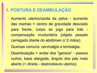 1. POSTURA E DEAMBULAÇÃO
• Aumento uterino/saída da pelve - aumento
das mamas = centro de gravidade desviado
para frente, corpo se joga para trás compensação involuntária (objeto pesado
carregado diante do abdômen c/ 2 mãos).
• Queixas comuns: cervicalgia e lombalgia.
• Deambulação = andar dos "gansos“ - passos
curtos, base alargada, ângulo dos pés mais
aberto (+ direita - destrodesvio uterino).

 