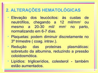 2. ALTERAÇÕES HEMATOLÓGICAS
• Elevação dos leucócitos: às custas de
neutrófilos, chegando a 12 mil/mm 3 ou
mesmo a 20-30 mil/ mm3 no parto,
normalizando em 6-7 dias.
• Plaquetas: podem diminuir discretamente no
3º trimestre ( coag. intrav.).
• Redução
das
proteínas
plasmáticas:
sobretudo da albumina, reduzindo a pressão
coloidosmótica.
• Lipídios: triglicerídios, colesterol - também
estão aumentados.

 