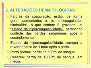 2. ALTERAÇÕES HEMATOLÓGICAS
• Fatores da coagulação: estão, de forma
geral, aumentados e, os anticoagulantes
diminuídos, o que confere à gravidez um
“estado de hipercoagulabilidade”, garantindo
controle das perdas sangüíneas após o
secundamento.
• Estado de hipercoagulabilidade começa a
reverter cerca de 1 hora após o parto.
• Parto normal: perda de 500ml de sangue.
• Cesárea: perda de 1000ml de sangue, em
média.

 