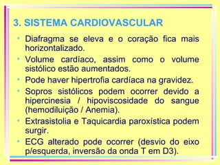 3. SISTEMA CARDIOVASCULAR
• Diafragma se eleva e o coração fica mais
horizontalizado.
• Volume cardíaco, assim como o volume
sistólico estão aumentados.
• Pode haver hipertrofia cardíaca na gravidez.
• Sopros sistólicos podem ocorrer devido a
hipercinesia / hipoviscosidade do sangue
(hemodiluição / Anemia).
• Extrasistolia e Taquicardia paroxística podem
surgir.
• ECG alterado pode ocorrer (desvio do eixo
p/esquerda, inversão da onda T em D3).

 
