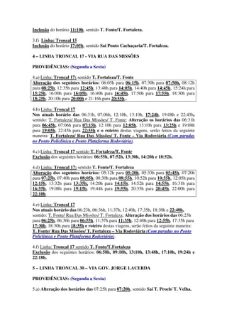 Inclusão do horário 11:10h, sentido T. Fonte/T. Fortaleza.
3.f) Linha: Troncal 15
Inclusão do horário 17:05h, sentido Sai Ponto Cachaçaria/T. Fortaleza.
4 – LINHA TRONCAL 17 - VIA RUA DAS MISSÕES
PROVIDÊNCIAS: (Segunda a Sexta)
4.a) Linha: Troncal 17: sentido T. Fortaleza/T. Fonte
Alteração dos seguintes horários: 06:05h para 06:15h, 07:30h para 07:50h, 08:12h
para 08:25h, 12:35h para 12:45h, 13:48h para 14:05h, 14:40h para 14:45h, 15:24h para
15:25h, 16:00h para 16:05h, 16:40h para 16:45h, 17:50h para 17:55h, 18:30h para
18:25h, 20:10h para 20:00h e 21:16h para 20:55h,.
4.b) Linha: Troncal 17
Nos atuais horário das 06:31h, 07:06h, 12:10h, 13:10h, 17:24h, 19:08h e 22:45h,
sentido: T. Fortaleza/ Rua Das Missões/ T. Fonte; Alteração os horários das 06:31h
para 06:45h, 07:06h para 07:15h, 12:10h para 12:05h, 13:10h para 13:25h e 19:08h
para 19:05h, 22:45h para 22:55h e o roteiro destas viagens, serão feitos da seguinte
maneira: T. Fortaleza/ Rua Das Missões/ T. Fonte – Via Rodoviária (Com paradas
no Ponto Policlínica e Ponto Plataforma Rodoviária).
4.c) Linha: Troncal 17 sentido T. Fortaleza/T. Fonte
Exclusão dos seguintes horários: 06:55h, 07:52h, 13:30h, 14:20h e 18:52h.
4.d) Linha: Troncal 17: sentido T. Fonte/T. Fortaleza
Alteração dos seguintes horários: 05:12h para 05:20h, 05:33h para 05:45h, 07:20h
para 07:25h, 07:40h para 08:05h, 08:30h para 08:55h, 10:52h para 10:55h, 12:05h para
12:15h, 13:32h para 13:35h, 14:20h para 14:15h, 14:52h para 14:55h, 16:31h para
16:55h, 19:08h para 19:15h, 19:44h para 19:55h, 20:35h para 20:45h, 22:00h para
22:10h.
4.e) Linha: Troncal 17
Nos atuais horário das 06:23h, 06:36h, 11:37h, 12:40h, 17:35h, 18:30h e 22:40h,
sentido: T. Fonte/ Rua Das Missões/ T. Fortaleza; Alteração dos horários das 06:23h
para 06:25h, 06:36h para 06:55h, 11:37h para 11:35h, 12:40h para 12:55h, 17:35h para
17:30h, 18:30h para 18:35h e roteiro destas viagens, serão feitos da seguinte maneira:
T. Fonte/ Rua Das Missões/ T. Fortaleza – Via Rodoviária (Com paradas no Ponto
Policlínica e Ponto Plataforma Rodoviária).
4.f) Linha: Troncal 17 sentido T. Fonte/T.Fortaleza
Exclusão dos seguintes horários: 06:58h, 09:10h, 13:10h, 13:48h, 17:10h, 19:24h e
22:18h.
5 – LINHA TRONCAL 30 – VIA GOV. JORGE LACERDA
PROVIDÊNCIAS: (Segunda a Sexta)
5.a) Alteração dos horários das 07:25h para 07:20h, sentido Sai T. Proeb/ T. Velha.
 