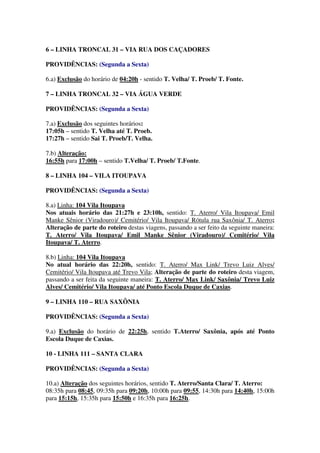 6 – LINHA TRONCAL 31 – VIA RUA DOS CAÇADORES
PROVIDÊNCIAS: (Segunda a Sexta)
6.a) Exclusão do horário de 04:20h - sentido T. Velha/ T. Proeb/ T. Fonte.
7 – LINHA TRONCAL 32 – VIA ÁGUA VERDE
PROVIDÊNCIAS: (Segunda a Sexta)
7.a) Exclusão dos seguintes horários:
17:05h – sentido T. Velha até T. Proeb.
17:27h – sentido Sai T. Proeb/T. Velha.
7.b) Alteração:
16:55h para 17:00h – sentido T.Velha/ T. Proeb/ T.Fonte.
8 – LINHA 104 – VILA ITOUPAVA
PROVIDÊNCIAS: (Segunda a Sexta)
8.a) Linha: 104 Vila Itoupava
Nos atuais horário das 21:27h e 23:10h, sentido: T. Aterro/ Vila Itoupava/ Emil
Manke Sênior (Viradouro)/ Cemitério/ Vila Itoupava/ Rótula rua Saxônia/ T. Aterro;
Alteração de parte do roteiro destas viagens, passando a ser feito da seguinte maneira:
T. Aterro/ Vila Itoupava/ Emil Manke Sênior (Viradouro)/ Cemitério/ Vila
Itoupava/ T. Aterro.
8.b) Linha: 104 Vila Itoupava
No atual horário das 22:20h, sentido: T. Aterro/ Max Link/ Trevo Luiz Alves/
Cemitério/ Vila Itoupava até Trevo Vila; Alteração de parte do roteiro desta viagem,
passando a ser feita da seguinte maneira: T. Aterro/ Max Link/ Saxônia/ Trevo Luiz
Alves/ Cemitério/ Vila Itoupava/ até Ponto Escola Duque de Caxias.
9 – LINHA 110 – RUA SAXÔNIA
PROVIDÊNCIAS: (Segunda a Sexta)
9.a) Exclusão do horário de 22:25h, sentido T.Aterro/ Saxônia, após até Ponto
Escola Duque de Caxias.
10 - LINHA 111 – SANTA CLARA
PROVIDÊNCIAS: (Segunda a Sexta)
10.a) Alteração dos seguintes horários, sentido T. Aterro/Santa Clara/ T. Aterro:
08:35h para 08:45, 09:35h para 09:20h, 10:00h para 09:55, 14:30h para 14:40h, 15:00h
para 15:15h, 15:35h para 15:50h e 16:35h para 16:25h.
 