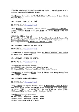 10.b) Alteração do horário de 18:20h para 18:30h, sentido T. Aterro/ Santa Clara/ T.
Aterro - Via Jardim Nova Fidélis( na ida).
10.c) Exclusão dos horários das 09:00h, 16:00h e 18:35h, sentido T. Aterro/Santa
Clara/ T. Aterro.
11 – LINHA 112 – RUA BOTUVERÁ
PROVIDÊNCIAS: (Segunda a Sexta)
11.a) Alteração dos seguintes horários, sentido T. Aterro/Rua Botuverá/T.
Aterro:17:48h para 17:40h, 18:02h para 18:10h, 18:32h para 18:40h, 19:00h para
19:10h.
11.b) Linha: 112 Rua Botuverá
No atual horário das 06:45h, sentido: T. Aterro/ Rua Botuverá/ T. Aterro – Via
Distrito Industrial (na Ida) alteração de parte do roteiro desta viagem, passando a ser
feita da seguinte maneira: T. Aterro/ Rua Botuverá/ T. Aterro.
12 – LINHA 121 – DISTRITO INDUSTRIAL
PROVIDÊNCIAS: (Segunda a Sexta)
12.a) Exclusão do horário de 17:47h, sentido Sai Distrito Industrial (Ponto Blufix)
/T. Aterro – Via Trevo Mafisa.
13 – LINHA 153 – SALTO DO NORTE
PROVIDÊNCIAS: (Segunda a Sexta)
13.a) Alteração dos seguintes horários:
07:35h para 07:40h – T. Aterro/ Salto Norte/ T. Aterro
08:10h para 08:00h – T. Aterro/ Max Humpl/ Salto Norte/ T. Aterro
13.b) Exclusão do horário de 07:50h, sentido T. Aterro/ Max Humpl/ Salto Norte/
Max Humpl/ T. Aterro.
14 – LINHA 300 – INTERBAIRROS
PROVIDÊNCIAS: (Segunda a Sexta)
14.a) Alteração dos seguintes horários, sentido T. Fortaleza/T. Aterro/ T. Velha:
08:00h para 08:10h, 09:00h para 08:45h, 09:30h para 09:20h, 10:00h para 09:55h,
11:10h para 11:05h, 13:33h para 13:35h, 14:00h para 14:10h, 14:30h para 14:45h,
15:30h para 15:20h, 16:00h para 15:55h e 18:35h para 18:30h.
14.b) Exclusão dos seguintes horários:
08:30h – sentido T. Fortaleza/T. Aterro/T. Velha.
15:00h – sentido T. Fortaleza/T. Aterro/T. Velha.
18:30h – sentido Sai T. Aterro/ T. Velha.
 