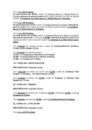 23.c) Linha: 601 Fortaleza
No atual horário das 20:55h, sentido: T. Fortaleza/ Dorow/ T. Kleine/ Dorow/ T.
Fortaleza alteração de parte do roteiro desta viagem, passando a ser feita da seguinte
maneira: T. Fortaleza/ Lot. Piske/ Dorow/ T. Kleine/ Dorow/ T. Fortaleza.
23.d) Linha: 601 Fortaleza
No atual horário das 21:25h, sentido: T. Fortaleza/ Dorow/ T. Fortaleza, alteração de
parte do roteiro desta viagem, passando a ser feita da seguinte maneira: T. Fortaleza/
Dorow/ T. Kleine/ Dorow/ T. Fortaleza.
23.e) Linha: 601 Fortaleza
No atual horário das 21:55h, sentido: T. Fortaleza/ Dorow/ Lot. Piske/ T. Fortaleza,
alteração do horário das 21:55h para as 21:50h e alteração de parte do roteiro desta
viagem, passando a fazer da seguinte maneira: T. Fortaleza/ Lot. Piske/ Dorow até T.
Kleine.
23.f) Exclusão dos seguintes horários, sentido T. Fortaleza/Dorow/T. Fortaleza:
17:05h, 19:05h, 20:00h e 22:15h.
23.g) Exclusão dos seguintes horários:
19:23h – T. Fortaleza/Lot. Piske/Dorow/T. Fortaleza.
20:40h – T. Fortaleza/Dorow/Lot. Piske/T. Fortaleza.
21:40h – T. Fortaleza até T. Kleine.
24 – LINHA 602 – FRITZ KOEGLER
PROVIDÊNCIAS: (Segunda a Sexta)
24.a) Alteração do horário de 22:13h para 22:25h, sentido T. Fortaleza/ Fritz
Koegler/ T. Fortaleza - Via Albert Einstein (na Ida).
24.b) Exclusão do horário das 22:35h, sentido T. Fortaleza/ A. Einstein/ Fritz
Koegler até 7 Casas.
25 – LINHA 603 – TRIBESS
PROVIDÊNCIAS: (Segunda a Sexta)
25.a) Alteração dos horários das 22:00h para 22:10h e 22:47h para 22:50h, sentido T.
Fortaleza até Tribess.
25.b) Exclusão do horário das 22:20h, sentido T. Fortaleza/Tribess/T. Fortaleza.
26 – LINHA 616 – 25 DE JULHO
PROVIDÊNCIAS: (Segunda a Sexta)
26.a) Linha: 616 25 de Julho
 