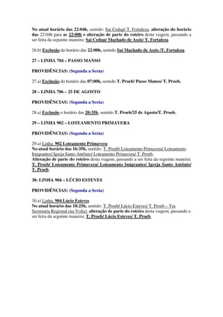 No atual horário das 22:04h, sentido: Sai Cedup/ T. Fortaleza, alteração do horário
das 22:04h para as 22:00h e alteração de parte do roteiro desta viagem, passando a
ser feita da seguinte maneira: Sai Cedup/ Machado de Assis/ T. Fortaleza.
26.b) Exclusão do horário das 22:00h, sentido Sai Machado de Assis /T. Fortaleza.
27 – LINHA 704 – PASSO MANSO
PROVIDÊNCIAS: (Segunda a Sexta)
27.a) Exclusão do horário das 07:00h, sentido T. Proeb/ Passo Manso/ T. Proeb.
28 – LINHA 706 – 25 DE AGOSTO
PROVIDÊNCIAS: (Segunda a Sexta)
28.a) Exclusão o horário das 20:35h, sentido T. Proeb/25 de Agosto/T. Proeb.
29 – LINHA 902 – LOTEAMENTO PRIMAVERA
PROVIDÊNCIAS: (Segunda a Sexta)
29.a) Linha: 902 Loteamento Primavera
No atual horário das 16:35h, sentido: T. Proeb/ Loteamento Primavera/ Loteamento
Imigrantes/ Igreja Santo Antônio/ Loteamento Primavera/ T. Proeb,
Alteração de parte do roteiro desta viagem, passando a ser feita da seguinte maneira:
T. Proeb/ Loteamento Primavera/ Loteamento Imigrantes/ Igreja Santo Antônio/
T. Proeb.
30- LINHA 904 – LÚCIO ESTEVES
PROVIDÊNCIAS: (Segunda a Sexta)
30.a) Linha: 904 Lúcio Esteves
No atual horário das 18:25h, sentido: T. Proeb/ Lúcio Esteves/ T. Proeb – Via
Secretaria Regional (na Volta), alteração de parte do roteiro desta viagem, passando a
ser feira da seguinte maneira: T. Proeb/ Lúcio Esteves/ T. Proeb,
 