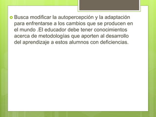  Busca modificar la autopercepción y la adaptación
para enfrentarse a los cambios que se producen en
el mundo .El educador debe tener conocimientos
acerca de metodologías que aporten al desarrollo
del aprendizaje a estos alumnos con deficiencias.
 