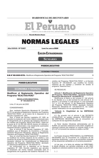 Lunes 1 de junio de 2020
NORMAS LEGALES
1
Gerente de Publicaciones Oficiales : Ricardo Montero Reyes “AÑO DE LA UNIVERSALIZACIÓN DE LA SALUD”
Año XXXVII - Nº 15457
Sumario
PODER EJECUTIVO
ECONOMIA Y FINANZAS
R.M. N° 165-2020-EF/15.- Modifican el Reglamento Operativo del Programa “REACTIVA PERÚ”  1
PODER EJECUTIVO
ECONOMIA Y FINANZAS
Modifican el Reglamento Operativo del
Programa “REACTIVA PERÚ”
RESOLUCIÓN MINISTERIAL
N° 165-2020-EF/15
Lima, 01 de junio del 2020
CONSIDERANDO:
Que, mediante Resolución Ministerial Nº 134-2020-
EF/15, se aprueba el Reglamento Operativo del Programa
“REACTIVA PERÚ”, en el marco de lo dispuesto en el
Decreto Legislativo N° 1455;
Que, a través del Decreto Legislativo Nº 1485, se
aprueba la ampliación del monto máximo autorizado para
el otorgamiento de la garantía del Gobierno Nacional a
los créditos del Programa “REACTIVA PERÚ”, hasta por
la suma de S/ 30 000 000 000,00 (treinta mil millones y
00/100 soles) adicionales a los inicialmente autorizados
mediante Decreto Legislativo Nº 1455;
Que, el artículo 4 del Decreto Legislativo Nº 1485,
establece que el Ministerio de Economía y Finanzas,
mediante Resolución Ministerial, adecúa el Reglamento
Operativo del Programa “REACTIVA PERÙ”;
Que, en virtud del Decreto Supremo Nº 124-2020-EF,
se modifican los montos máximos de los créditos y una
condición de acceso al citado Programa; por lo que resulta
necesario efectuar las modificaciones al Reglamento
Operativo del Programa “REACTIVA PERÚ”, aprobado
por Resolución Ministerial Nº 134-2020-EF/15;
De conformidad con lo dispuesto en el Decreto
Legislativo Nº 1485, Decreto Legislativo que aprueba
la ampliación del monto máximo autorizado para el
otorgamiento de la garantía del Gobierno Nacional a los
créditos del Programa “REACTIVA PERÚ”; y el Decreto
Supremo Nº 124-2020-EF, que modifica los montos
máximos de los créditos y condición de acceso al
programa “Reactiva Perú”;
SE RESUELVE:
Artículo 1. Modificación del Reglamento Operativo
del Programa “REACTIVA PERÚ”, aprobado mediante
Resolución Ministerial Nº 134-2020-EF/15
Modifícanse el literal a) del numeral 6.1 del artículo
6, los literales a) y c) del numeral 6.2 del artículo 6, el
artículo 7, el numeral 11.2 del artículo 11 y los numerales
12.1 y 12.2 del artículo 12 del Reglamento Operativo
del Programa “REACTIVA PERÚ”, aprobado mediante
Resolución Ministerial Nº 134-2020-EF/15, los cuales
quedan redactados con los siguientes textos:
“Artículo 6.- Elegibilidad de las EMPRESAS
DEUDORAS
6.1 De acuerdo con el artículo 6 del DECRETO
LEGISLATIVO, no pueden otorgarse PRÉSTAMOS a
las EMPRESAS DEUDORAS que se encuentren en
cualquiera de las siguientes situaciones:
a) Tener deudas tributarias administradas por la
SUNAT, por períodos anteriores al año 2020, exigibles en
cobranza coactiva que totalicen un importe mayor a una
(01) UIT al momento de solicitar el crédito a la ESF.
(…)
6.2 Puede otorgarse PRÉSTAMOS a las EMPRESAS
DEUDORAS que se encuentren en cualquiera de las
siguientes situaciones, y que no se encuentren inmersas
en las situaciones señaladas en el numeral precedente:
a) Las que, a la fecha de solicitud del PRÉSTAMO,
la deuda tributaria, por períodos anteriores al año 2020,
exigibles en cobranza coactiva no sea mayor a una (01) UIT.
(…)
Edición Extraordinaria
Firmado Digitalmente por:
EMPRESA PERUANA DE SERVICIOS
EDITORIALES S.A. - EDITORA PERU
Fecha: 01/06/2020 20:03:00
 