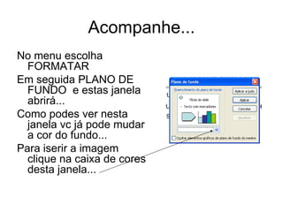Acompanhe... No menu escolha FORMATAR Em seguida PLANO DE FUNDO  e estas janela abrirá...  Como podes ver nesta janela vc já pode mudar a cor do fundo... Para iserir a imagem clique na caixa de cores desta janela... 