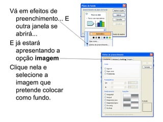 Vá em efeitos de preenchimento... E outra janela se abrirá... E já estará apresentando a opção  imagem Clique nela e selecione a imagem que pretende colocar como fundo. 