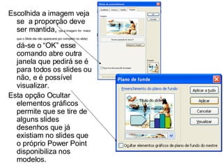 Escolhida a imagem veja se  a proporção deve ser mantida,  (se a imagem for  maior que o Slide ela não aparecerá por completo no slide)  dá-se o “OK” esse comando abre outra janela que pedirá se é para todos os slides ou não, e é possível visualizar. Esta opção Ocultar elementos gráficos permite que se tire de alguns slides desenhos que já existiam no slides que o próprio Power Point disponibiliza nos modelos. 