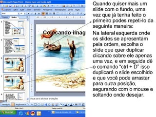 Quando quiser mais um slide com o fundo, uma vez que já tenha feito o primeiro podes repeti-lo da seguinte maneira: Na lateral esquerda onde os slides se apresentam pela ordem, escolha o slide que quer duplicar clicando sobre ele apenas uma vez, e em seguida dê o comando “ctrl + D” isso duplicará o slide escolhido e que você pode arrastar para outra posição, segurando com o mouse e soltando onde desejar. 