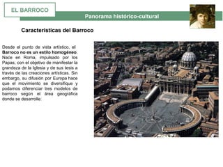  Panorama histórico-cultural
Características del Barroco
Desde  el  punto  de  vista  artístico,  el
Barroco no es un estilo homogéneo. 
Nace  en  Roma,  impulsado  por  los 
Papas, con el objetivo de manifestar la 
grandeza de la Iglesia y de sus tesis a 
través de las creaciones artísticas. Sin 
embargo, su difusión por Europa hace 
que  el  movimiento  se  diversifique  y 
podamos  diferenciar  tres  modelos  de 
barroco  según  el  área  geográfica 
donde se desarrolle: 
EL BARROCO
 