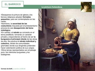  La pintura holandesa
Vermeer de Delft. La lechera 1658-60
•Desaparece la pintura de iglesia y los
lienzos religiosos adoptan formatos
pequeños, para ser contemplados en las
casas;
•Asimismo, la severidad de las
costumbres impuesta por el protestantismo
provoca la casi desaparición del tema
mitológico.
•En cambio, el retrato se convierte en el
tema predilecto, tomando un carácter
privado y respondiendo al hecho de ser la
burguesía el principal cliente de las obras
de arte. Se practica el retrato individual y
colectivo, retrato de comunidades
gremiales donde sus dirigentes pretenden
hacer ostentación pública de sus cargos.
•Otros temas representados son el paisaje
puro, los interiores burgueses y los
bodegones.
EL BARROCO
 