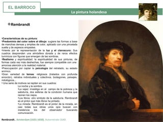  La pintura holandesa
Rembrandt.. Amsterdam (1631-1650). Autorretrato 1640.
•Características de su pintura:
•Predominio del color sobre el dibujo: sugiere las formas a base
de manchas densas y amplias de color, aplicado con una pincelada
suelta y de espesos empastes.
•Interés por la representación de la luz y el claroscuro: Sus
cuadros desprenden una atmósfera dorada y de raros efectos
lumínicos con figuras que emergen de las sombras.
•Realismo y espiritualidad: la espiritualidad de sus pinturas, de
formas cada vez más deshechas, fue siempre compatible con una
amorosa atención a la realidad material.
•Preocupación por captar la psicología del retratado, su estado
anímico.
•Gran variedad de temas: religiosos (tratados con profunda
emoción), retratos individuales y colectivos, bodegones, paisajes,
mitológicos...
• Una serie de motivos se repiten en sus cuadros:
La noche y la sombra.
•La vejez: investiga en el campo de la pobreza y la
sabiduría, dos esferas de la condición humana que
reúnen los viejos.
•Los libros: otro símbolo de la sabiduría. Rembrandt
es el pintor que más libros ha pintado.
•La mirada: Rembrandt es el pintor de la mirada, en
casi todas sus obras unos ojos buscan con
insistencia los del observador buscando
comunicación.
Rembrandt
EL BARROCO
 