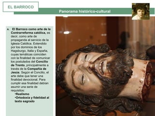  Panorama histórico-cultural
A. El Barroco como arte de la
Contrarreforma católica, es 
decir, como arte de 
propaganda al servicio de la 
Iglesia Católica. Extendido 
por los dominios de los 
Hagsburgo, Italia y España, 
cuyas temáticas coinciden 
con la finalidad de comunicar 
los postulados del Concilio
de Trento, principalmente a 
través de la Compañía de
Jesús. Según el Concilio, el 
arte debe que tener una 
finalidad devocional. Para 
cumplir esa finalidad debían 
asumir una serie de 
requisitos:
•Realismo
•Ortodoxia y fidelidad al
texto sagrado
EL BARROCO
 