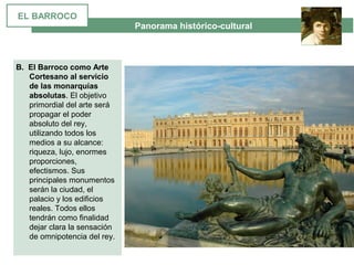  Panorama histórico-cultural
B. El Barroco como Arte
Cortesano al servicio
de las monarquías
absolutas. El objetivo 
primordial del arte será 
propagar el poder 
absoluto del rey, 
utilizando todos los 
medios a su alcance: 
riqueza, lujo, enormes 
proporciones, 
efectismos. Sus 
principales monumentos 
serán la ciudad, el 
palacio y los edificios 
reales. Todos ellos 
tendrán como finalidad 
dejar clara la sensación 
de omnipotencia del rey.
EL BARROCO
 