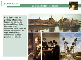  Panorama histórico-cultural
C. El Barroco de los
países protestantes, 
lugares  en los que se 
produce el triunfo de la 
burguesía y del 
capitalismo inicial. Será un 
barroco laico y cívico, en 
lugar de religioso y 
monárquico. Su foco 
principal es Holanda.
EL BARROCO
 