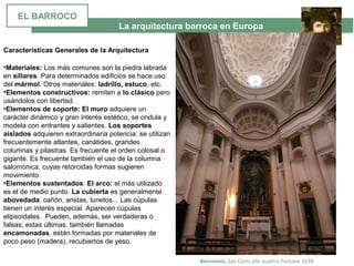 La arquitectura barroca en Europa
Borromini. San Carlo alle quattro fontane 1638-
•Materiales: Los más comunes son la piedra labrada 
en sillares. Para determinados edificios se hace uso 
del mármol. Otros materiales: ladrillo, estuco, etc.
•Elementos constructivos: remiten a lo clásico pero 
usándolos con libertad.
•Elementos de soporte: El muro adquiere un 
carácter dinámico y gran interés estético, se ondula y 
modela con entrantes y salientes. Los soportes
aislados adquieren extraordinaria potencia: se utilizan 
frecuentemente atlantes, cariátides, grandes 
columnas y pilastras. Es frecuente el orden colosal o 
gigante. Es frecuente también el uso de la columna 
salomónica, cuyas retorcidas formas sugieren 
movimiento.
•Elementos sustentados: El arco: el más utilizado 
es el de medio punto. La cubierta es generalmente 
abovedada: cañón, aristas, lunetos... Las cúpulas 
tienen un interés especial. Aparecen cúpulas 
elipsoidales.  Pueden, además, ser verdaderas o 
falsas; estas últimas, también llamadas 
encamonadas, están formadas por materiales de 
poco peso (madera), recubiertos de yeso. 
Características Generales de la Arquitectura
EL BARROCO
 