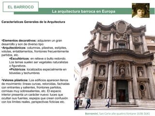 La arquitectura barroca en Europa
Borromini. San Carlo alle quattro fontane 1638-1641
•Elementos decorativos: adquieren un gran 
desarrollo y son de diverso tipo: 
•Arquitectónicos: columnas, pilastras, estípites, 
volutas, entablamentos, frontones frecuentemente 
partidos, etc. 
•Escultóricos: en relieve o bulto redondo. 
Los temas suelen ser vegetales naturalistas 
o figurativos. 
•Pictóricos: localizados especialmente en 
bóvedas y techumbres
. 
•Valores plásticos: Los edificios aparecen llenos 
de movimiento: líneas curvas, retorcidas, fachadas 
con entrantes y salientes, frontones partidos, 
cornisas muy sobresalientes, etc. El espacio 
interior presenta un carácter nuevo: luces que 
ocultan sus fuentes, espejos que crean confusión 
con los límites reales, perspectivas ficticias etc.
Características Generales de la Arquitectura
EL BARROCO
 