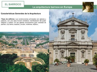 La arquitectura barroca en Europa
•Tipos de edificios: Las construcciones principales son iglesias y 
palacios, con una clara función simbólica: manifestación del poder 
religioso  y  político.  En  las  iglesias  encontramos  gran  variedad  de 
plantas: cruz latina, basilical, circular, mixtilínea, elíptica... 
Características Generales de la Arquitectura
EL BARROCO
 