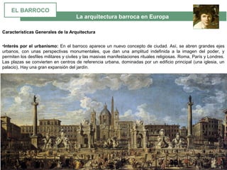 La arquitectura barroca en Europa
Características Generales de la Arquitectura
•Interés por el urbanismo: En el barroco aparece un nuevo concepto de ciudad. Así, se abren grandes ejes 
urbanos,  con  unas  perspectivas  monumentales,  que  dan  una  amplitud  indefinida  a  la  imagen  del  poder,  y 
permiten los desfiles militares y civiles y las masivas manifestaciones rituales religiosas. Roma, París y Londres. 
Las plazas se convierten en centros de referencia urbana, dominadas por un edificio principal (una iglesia, un 
palacio), Hay una gran expansión del jardín. 
EL BARROCO
 