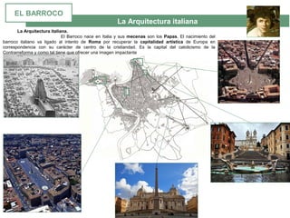 La Arquitectura italiana
La Arquitectura italiana.
El Barroco nace en Italia y sus  mecenas son los Papas. El nacimiento del 
barroco  italiano  va  ligado  al  intento  de  Roma  por  recuperar  la  capitalidad artística  de  Europa  en 
correspondencia  con  su  carácter  de  centro  de  la  cristiandad.  Es  la  capital  del  catolicismo  de  la 
Contrarreforma y como tal tiene que ofrecer una imagen impactante
EL BARROCO
 